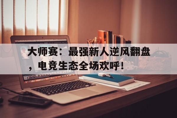 大师赛：最强新人逆风翻盘，电竞生态全场欢呼！